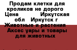 Продам клетки для кроликов не дорого › Цена ­ 2 300 - Иркутская обл., Иркутск г. Животные и растения » Аксесcуары и товары для животных   
